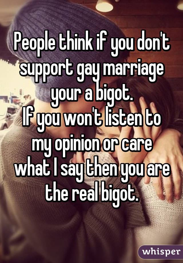 People think if you don't support gay marriage your a bigot.
If you won't listen to my opinion or care what I say then you are the real bigot.
