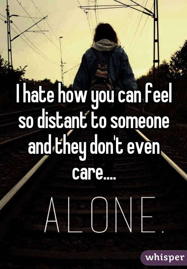 I hate how you can feel so distant to someone and they don't even care....