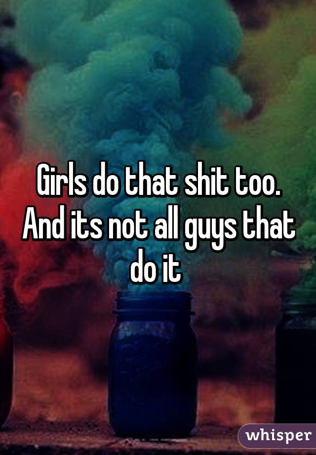 Girls do that shit too. And its not all guys that do it 