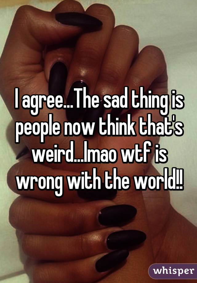 I agree...The sad thing is people now think that's weird...lmao wtf is wrong with the world!!