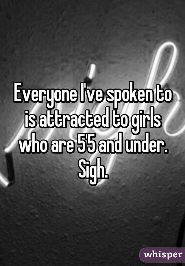 Everyone I've spoken to is attracted to girls who are 5'5 and under. Sigh.