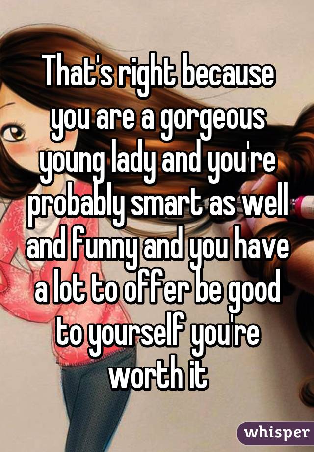 That's right because you are a gorgeous young lady and you're probably smart as well and funny and you have a lot to offer be good to yourself you're worth it