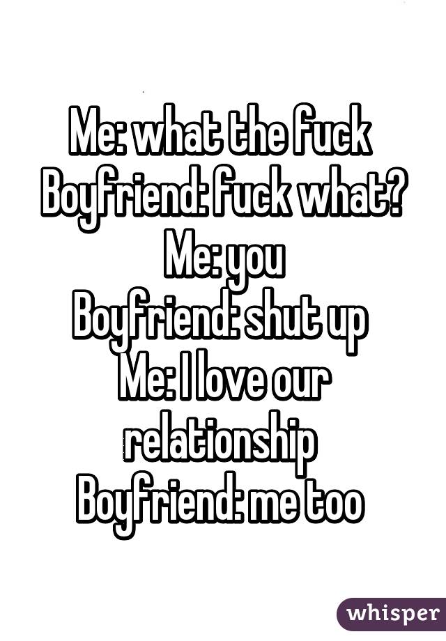 Me: what the fuck 
Boyfriend: fuck what?
Me: you
Boyfriend: shut up 
Me: I love our relationship 
Boyfriend: me too 