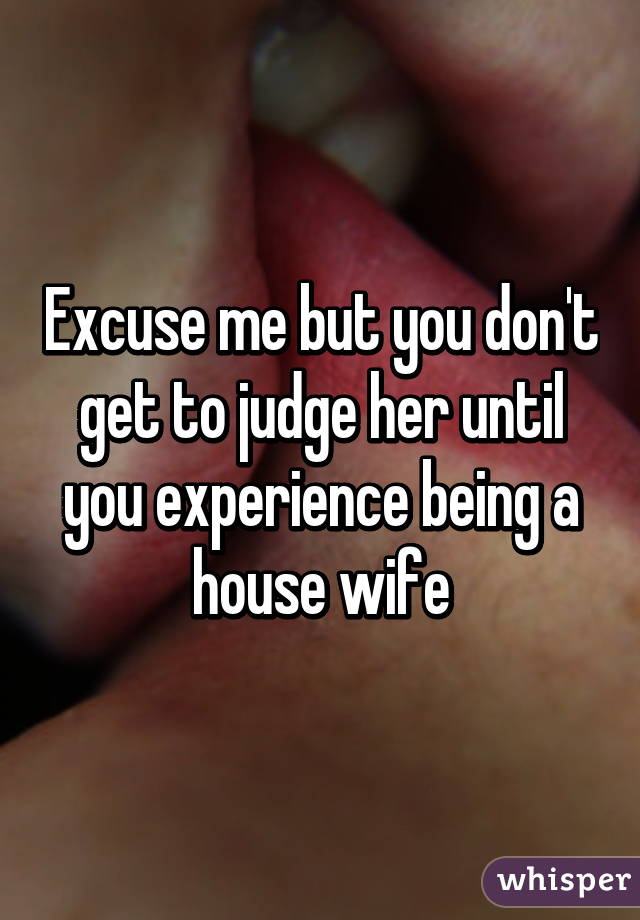 Excuse me but you don't get to judge her until you experience being a house wife