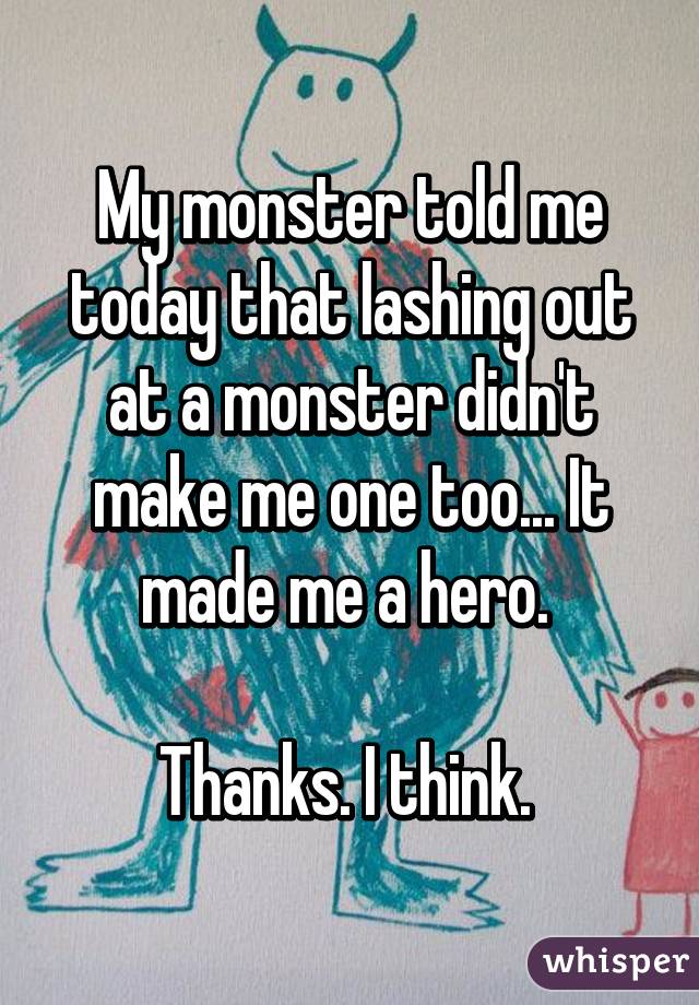 My monster told me today that lashing out at a monster didn't make me one too... It made me a hero. 

Thanks. I think. 