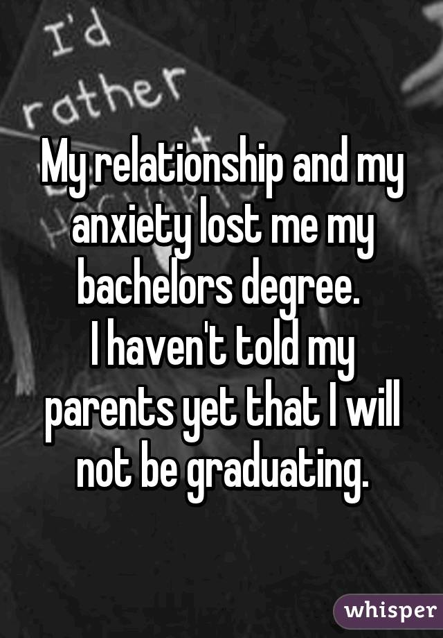 My relationship and my anxiety lost me my bachelors degree. 
I haven't told my parents yet that I will not be graduating.