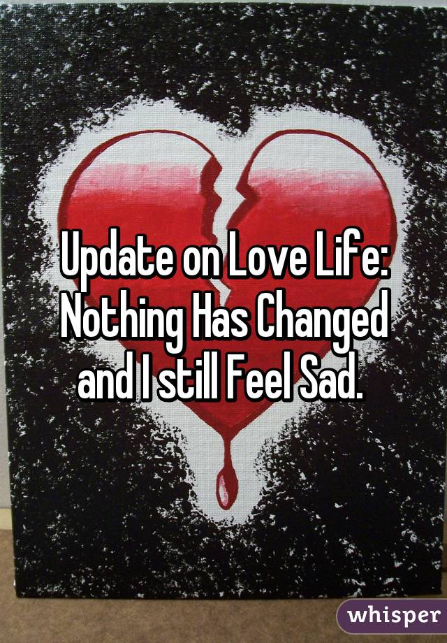 Update on Love Life: Nothing Has Changed and I still Feel Sad. 