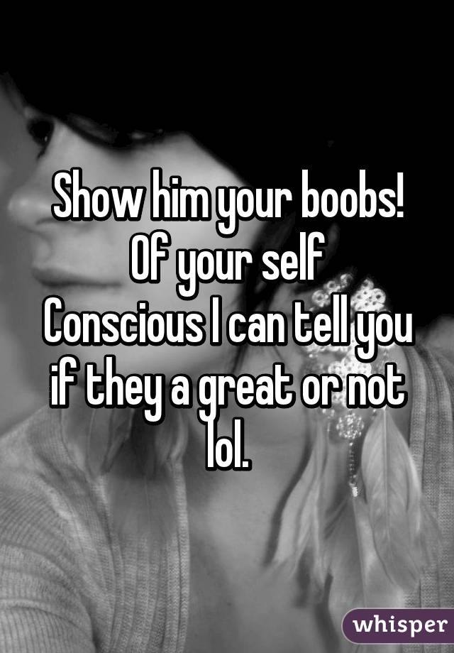 Show him your boobs! Of your self
Conscious I can tell you if they a great or not lol.