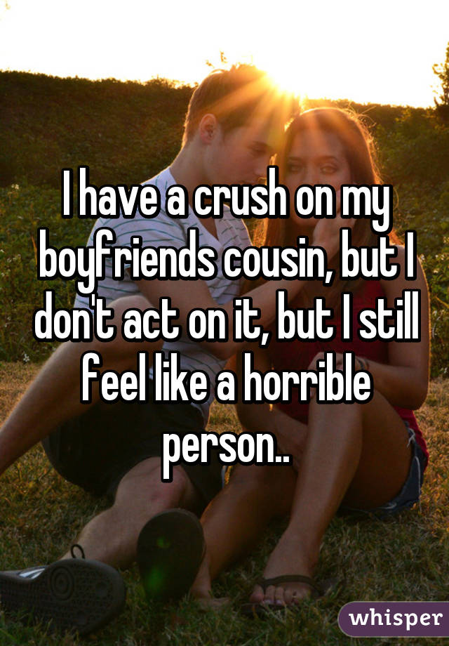 I have a crush on my boyfriends cousin, but I don't act on it, but I still feel like a horrible person..