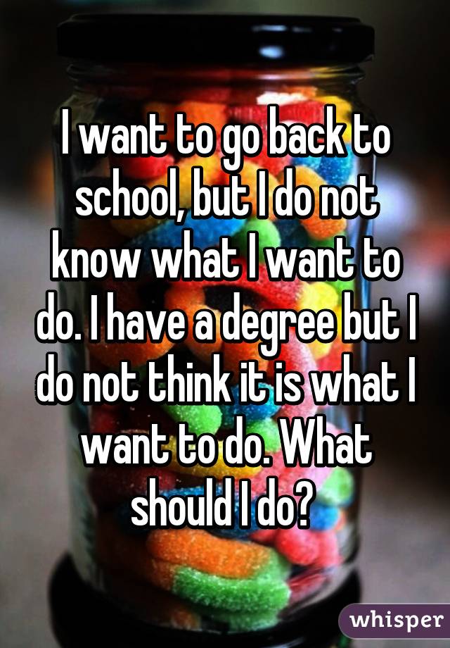 I want to go back to school, but I do not know what I want to do. I have a degree but I do not think it is what I want to do. What should I do? 