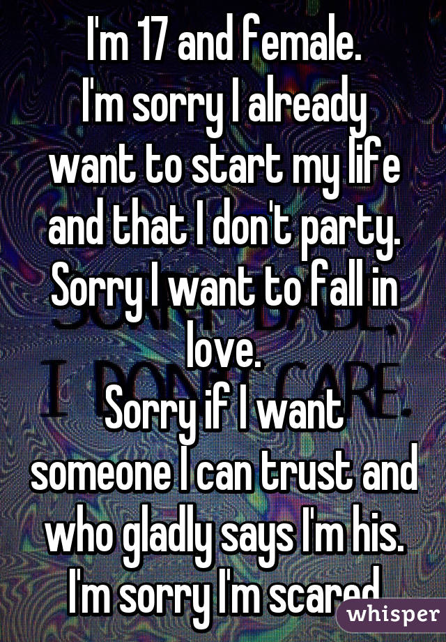 I'm 17 and female.
I'm sorry I already want to start my life and that I don't party.
Sorry I want to fall in love.
Sorry if I want someone I can trust and who gladly says I'm his.
I'm sorry I'm scared