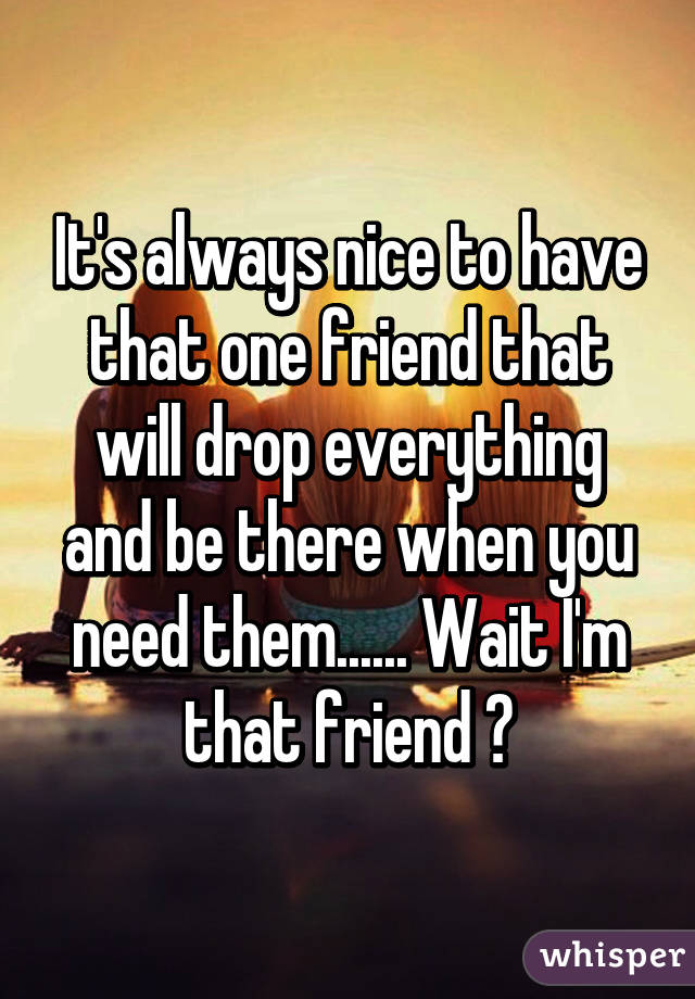 It's always nice to have that one friend that will drop everything and be there when you need them...... Wait I'm that friend 😧