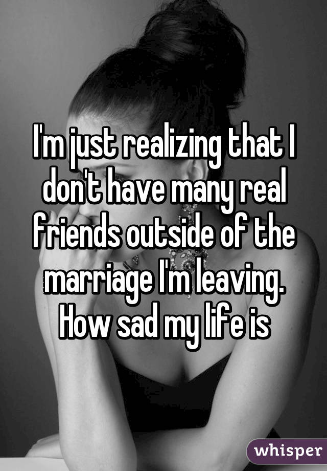 I'm just realizing that I don't have many real friends outside of the marriage I'm leaving. How sad my life is