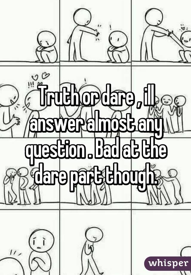 Truth or dare , ill answer almost any question . Bad at the dare part though.