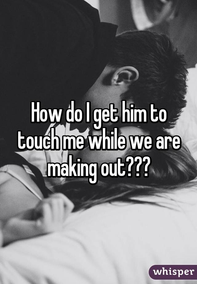 How do I get him to touch me while we are making out???