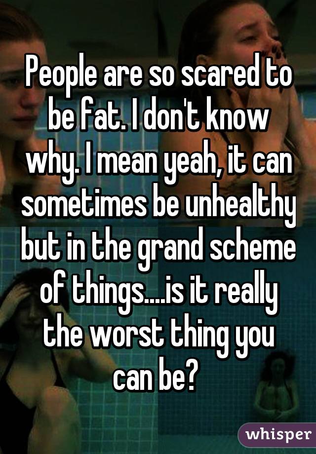 People are so scared to be fat. I don't know why. I mean yeah, it can sometimes be unhealthy but in the grand scheme of things....is it really the worst thing you can be? 