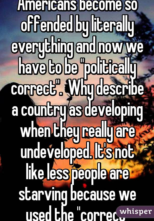 Since when did Americans become so offended by literally everything and now we have to be "politically correct".  Why describe a country as developing when they really are undeveloped. It's not like less people are starving because we used the "correct" word