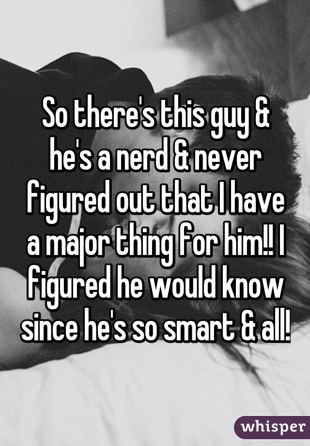 So there's this guy & he's a nerd & never figured out that I have a major thing for him!! I figured he would know since he's so smart & all!