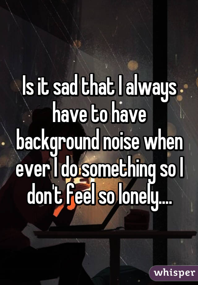 Is it sad that I always have to have background noise when ever I do something so I don't feel so lonely....