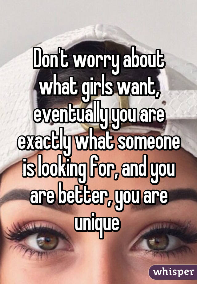 Don't worry about what girls want, eventually you are exactly what someone is looking for, and you are better, you are unique 