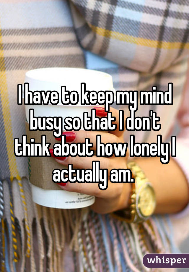 I have to keep my mind busy so that I don't think about how lonely I actually am. 