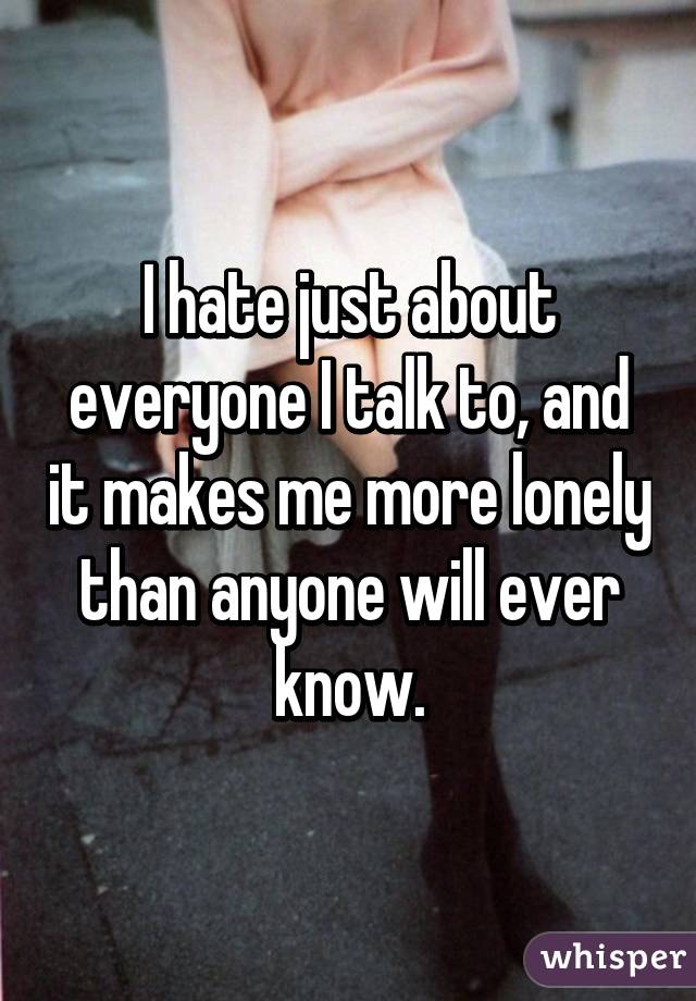 I hate just about everyone I talk to, and it makes me more lonely than anyone will ever know.