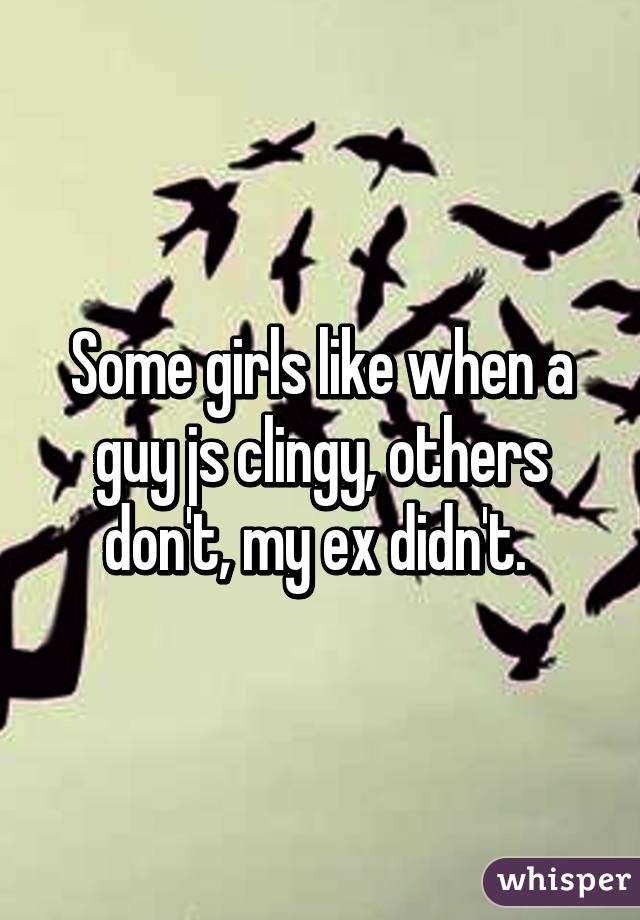 Some girls like when a guy js clingy, others don't, my ex didn't. 