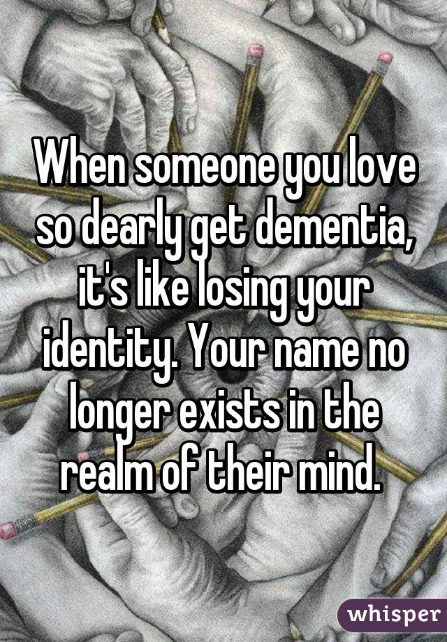 When someone you love so dearly get dementia, it's like losing your identity. Your name no longer exists in the realm of their mind. 