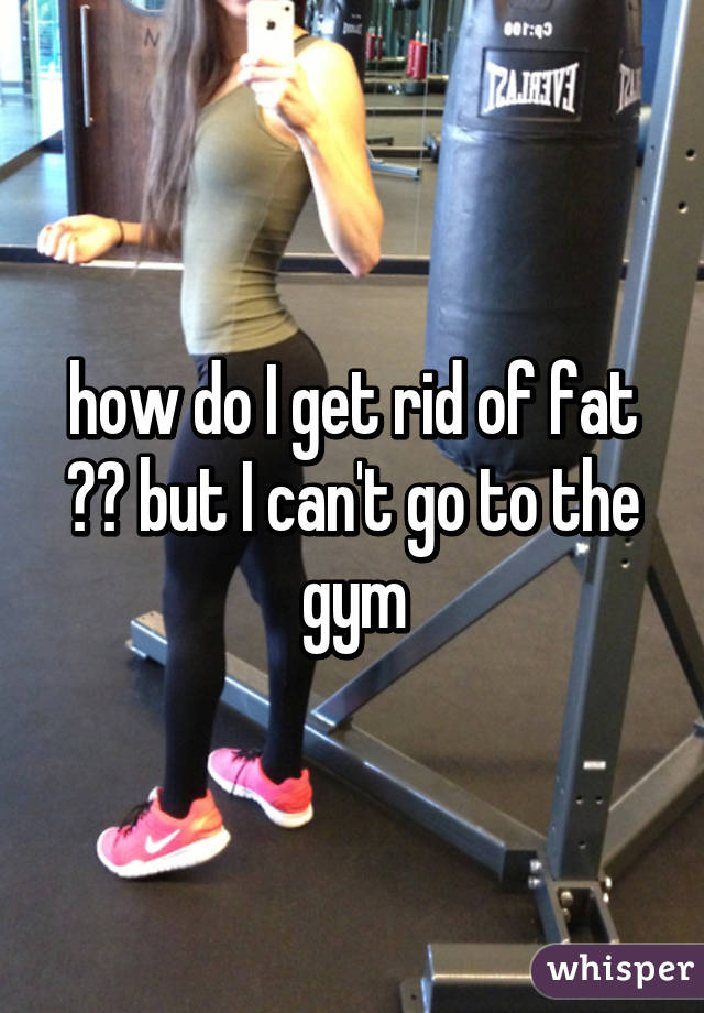 how do I get rid of fat ?? but I can't go to the gym