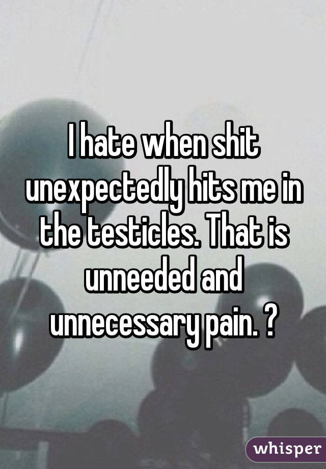 I hate when shit unexpectedly hits me in the testicles. That is unneeded and unnecessary pain. 😂