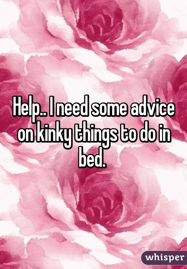 Help.. I need some advice on kinky things to do in bed. 