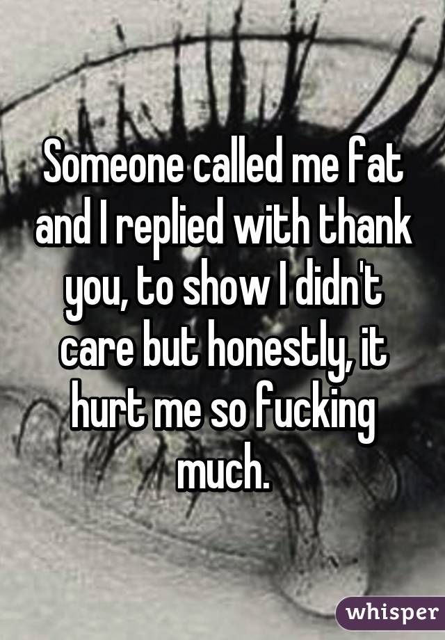 Someone called me fat and I replied with thank you, to show I didn't care but honestly, it hurt me so fucking much.