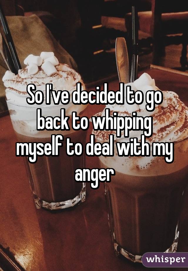 So I've decided to go back to whipping myself to deal with my anger