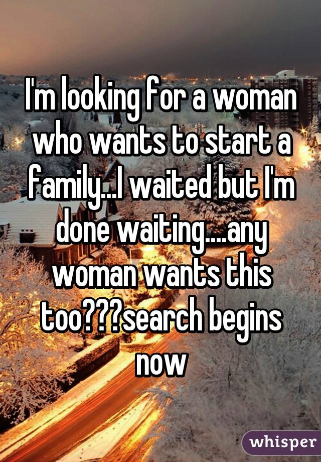 I'm looking for a woman who wants to start a family...I waited but I'm done waiting....any woman wants this too???search begins now