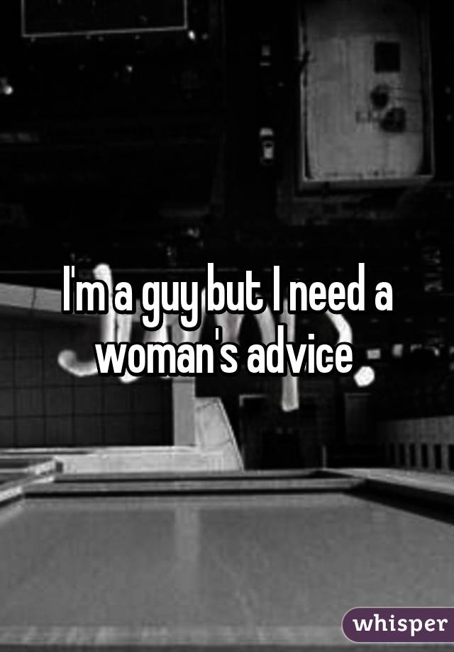 I'm a guy but I need a woman's advice 