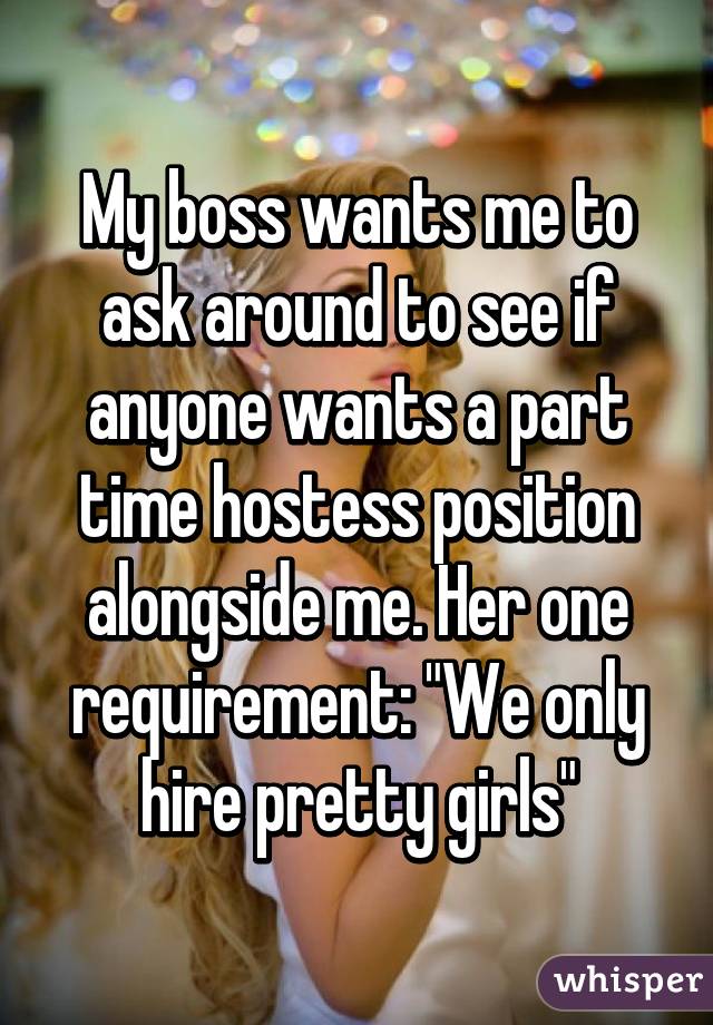 My boss wants me to ask around to see if anyone wants a part time hostess position alongside me. Her one requirement: "We only hire pretty girls"