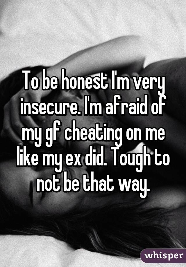 To be honest I'm very insecure. I'm afraid of my gf cheating on me like my ex did. Tough to not be that way.