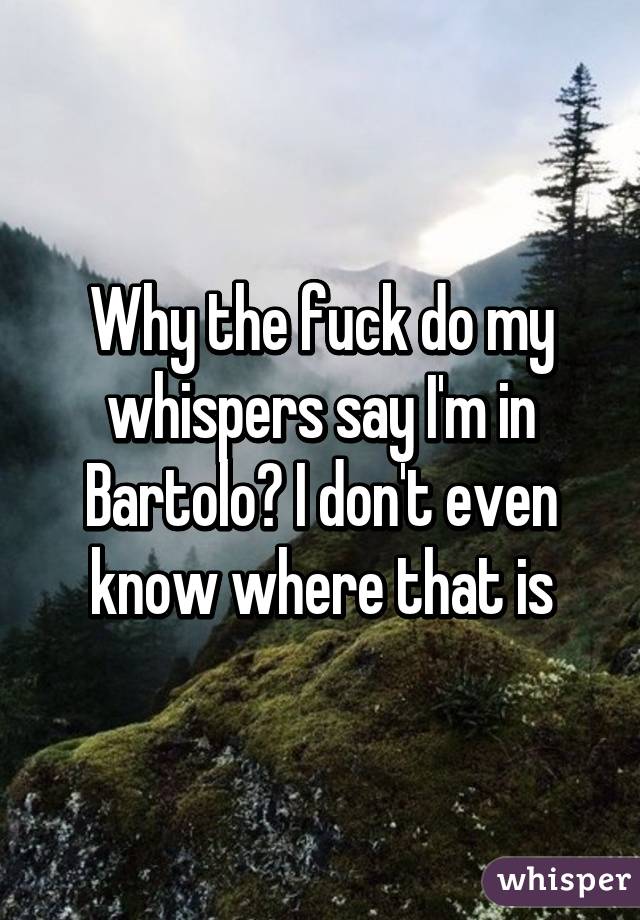 Why the fuck do my whispers say I'm in Bartolo? I don't even know where that is