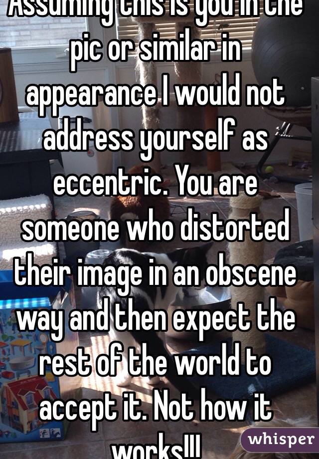 Assuming this is you in the pic or similar in appearance I would not address yourself as eccentric. You are someone who distorted their image in an obscene way and then expect the rest of the world to accept it. Not how it works!!!