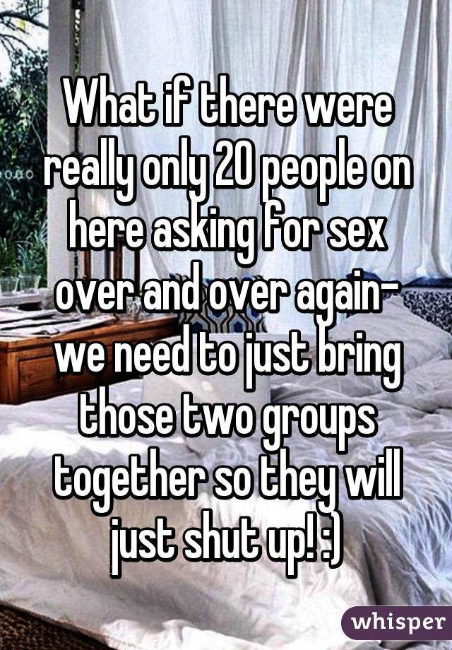 What if there were really only 20 people on here asking for sex over and over again- we need to just bring those two groups together so they will just shut up! :)