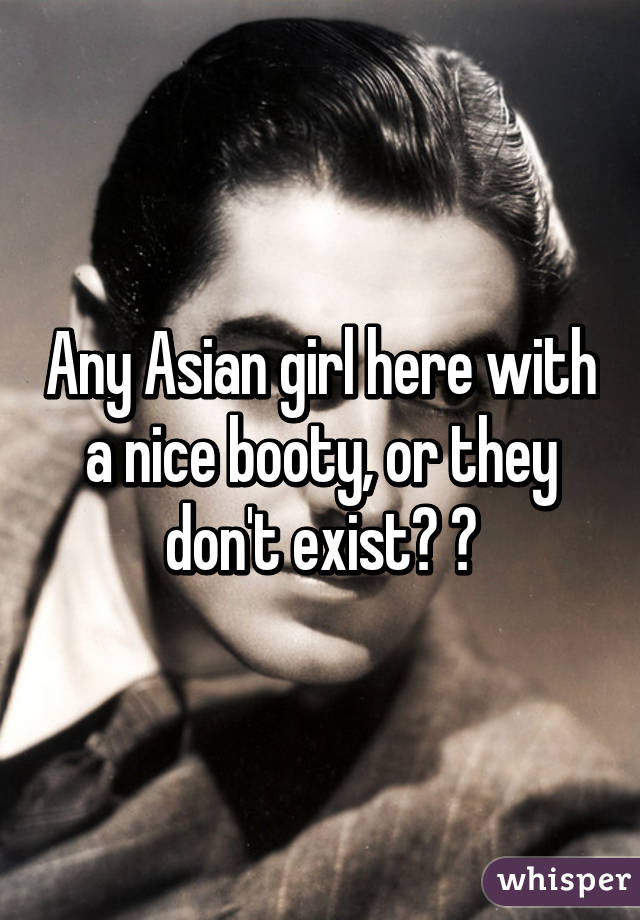 Any Asian girl here with a nice booty, or they don't exist? 😂