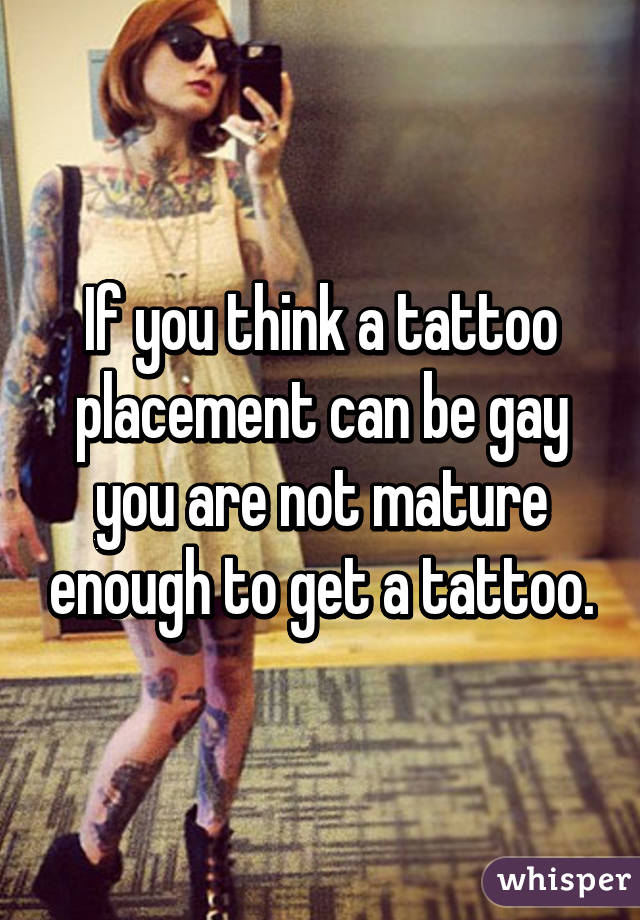 If you think a tattoo placement can be gay you are not mature enough to get a tattoo.