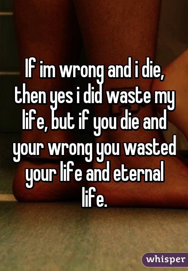 If im wrong and i die, then yes i did waste my life, but if you die and your wrong you wasted your life and eternal life.