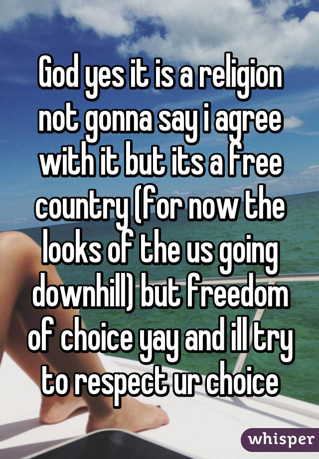 God yes it is a religion not gonna say i agree with it but its a free country (for now the looks of the us going downhill) but freedom of choice yay and ill try to respect ur choice