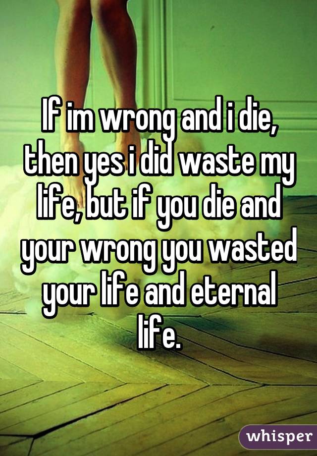 If im wrong and i die, then yes i did waste my life, but if you die and your wrong you wasted your life and eternal life.