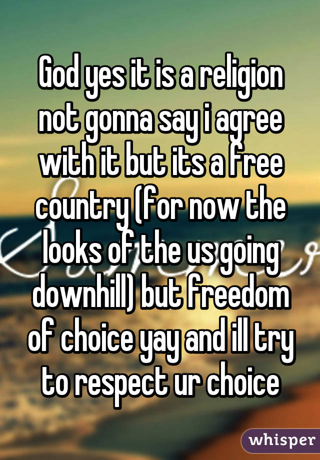 God yes it is a religion not gonna say i agree with it but its a free country (for now the looks of the us going downhill) but freedom of choice yay and ill try to respect ur choice