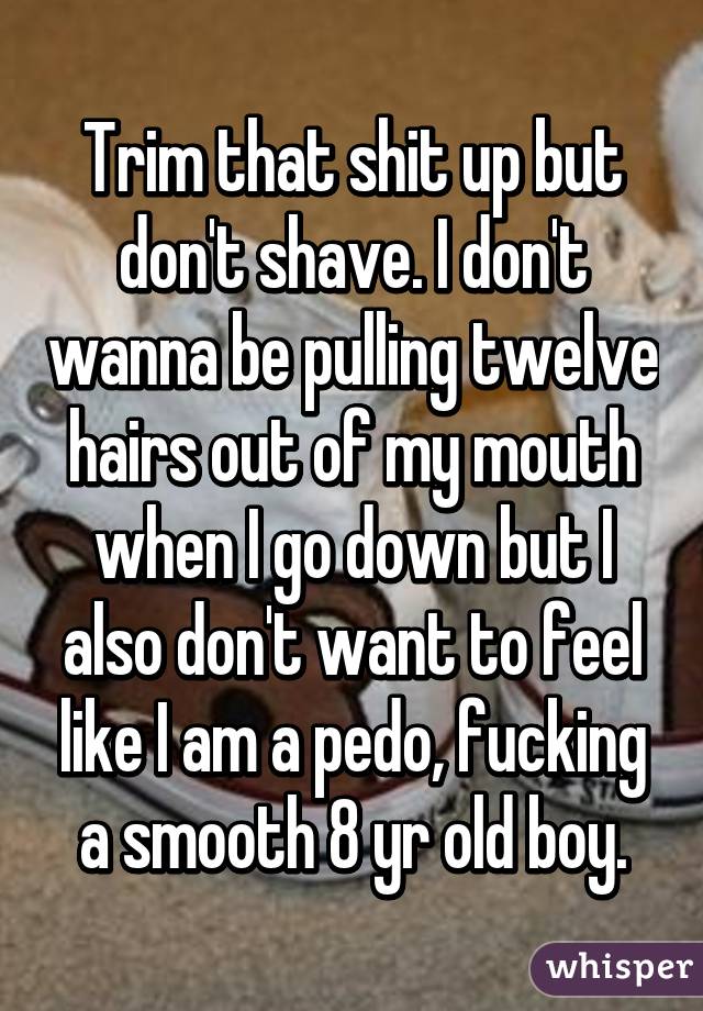 Trim that shit up but don't shave. I don't wanna be pulling twelve hairs out of my mouth when I go down but I also don't want to feel like I am a pedo, fucking a smooth 8 yr old boy.