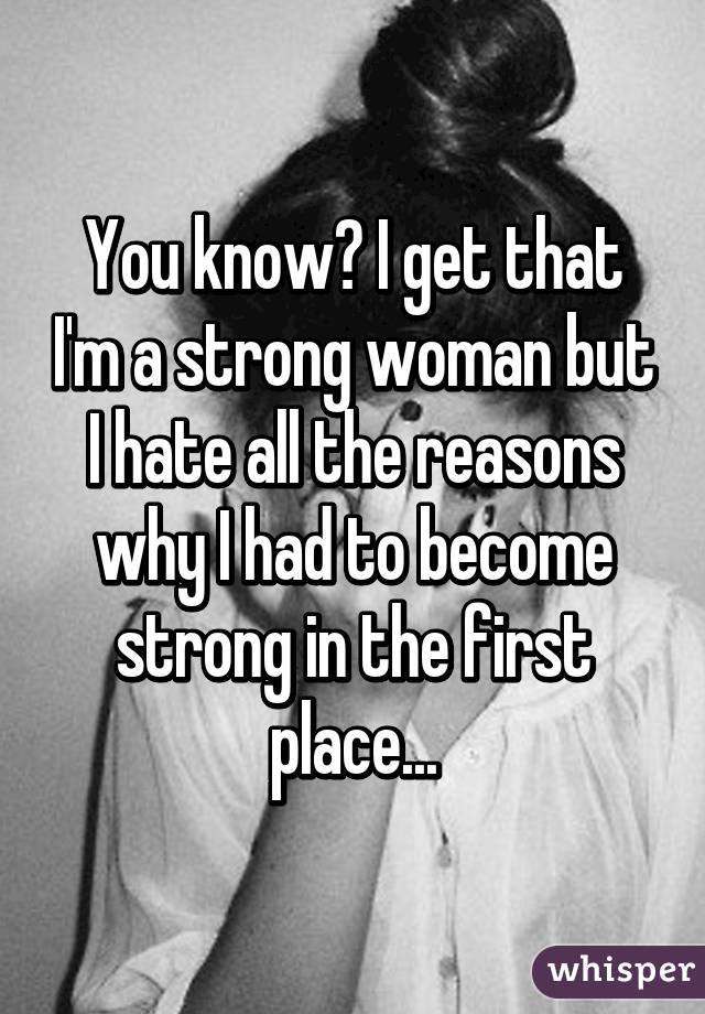 You know? I get that I'm a strong woman but I hate all the reasons why I had to become strong in the first place...