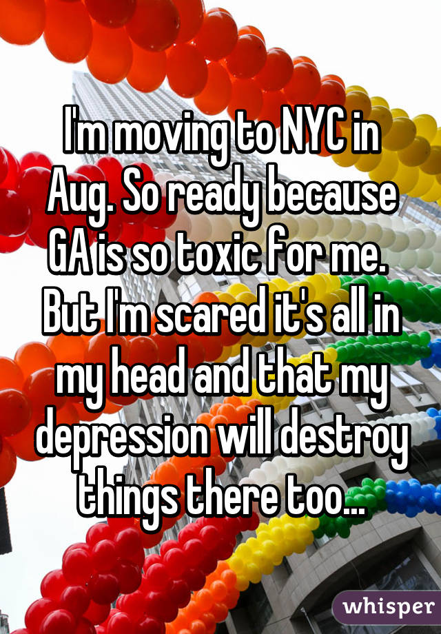 I'm moving to NYC in Aug. So ready because GA is so toxic for me. 
But I'm scared it's all in my head and that my depression will destroy things there too...