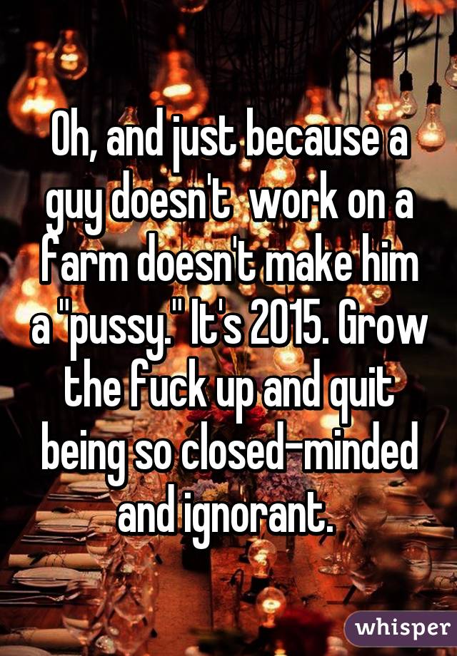 Oh, and just because a guy doesn't  work on a farm doesn't make him a "pussy." It's 2015. Grow the fuck up and quit being so closed-minded and ignorant. 